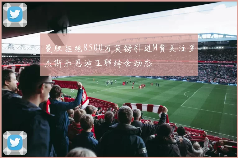 曼联拒绝8500万英镑引进M费关注罗杰斯和恩迪亚耶转会动态